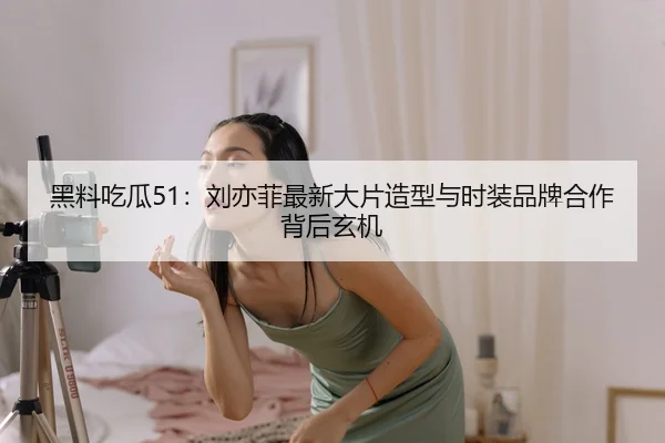 黑料吃瓜51：刘亦菲最新大片造型与时装品牌合作背后玄机