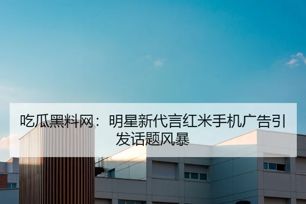 吃瓜黑料网：明星新代言红米手机广告引发话题风暴